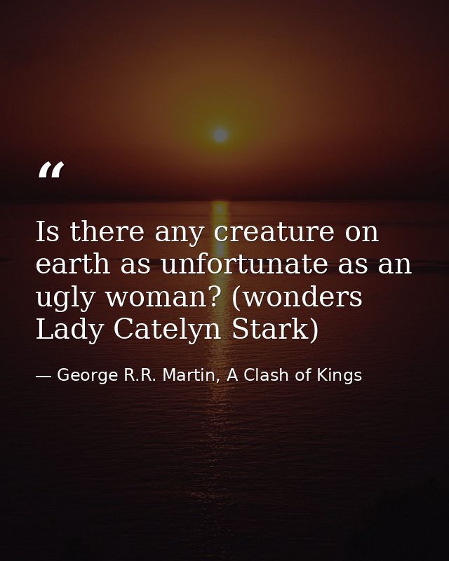 Is there any creature on earth as unfortunate as an ugly woman? (wonders Lady Catelyn Stark) — George R.R. Martin, A Clash of Kings