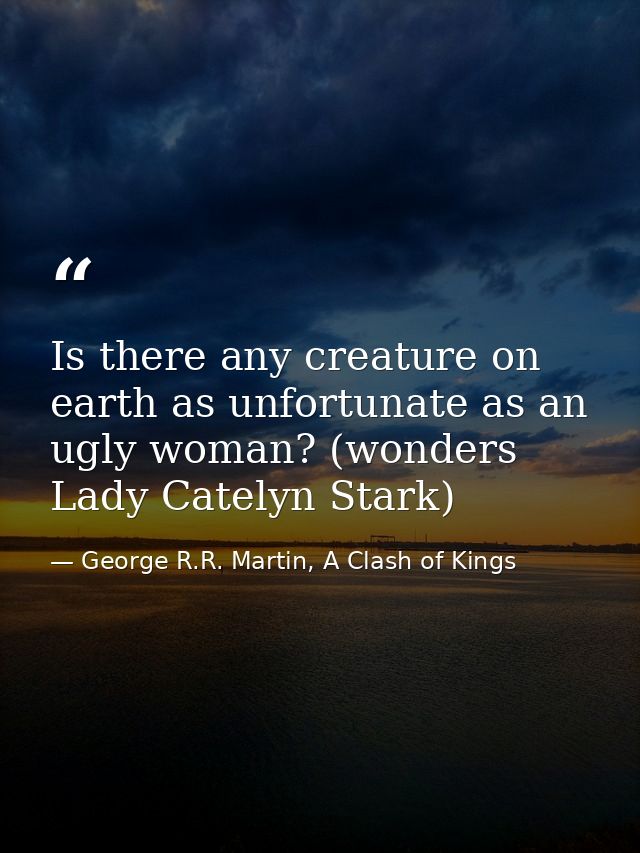 Is there any creature on earth as unfortunate as an ugly woman? (wonders Lady Catelyn Stark) — George R.R. Martin, A Clash of Kings