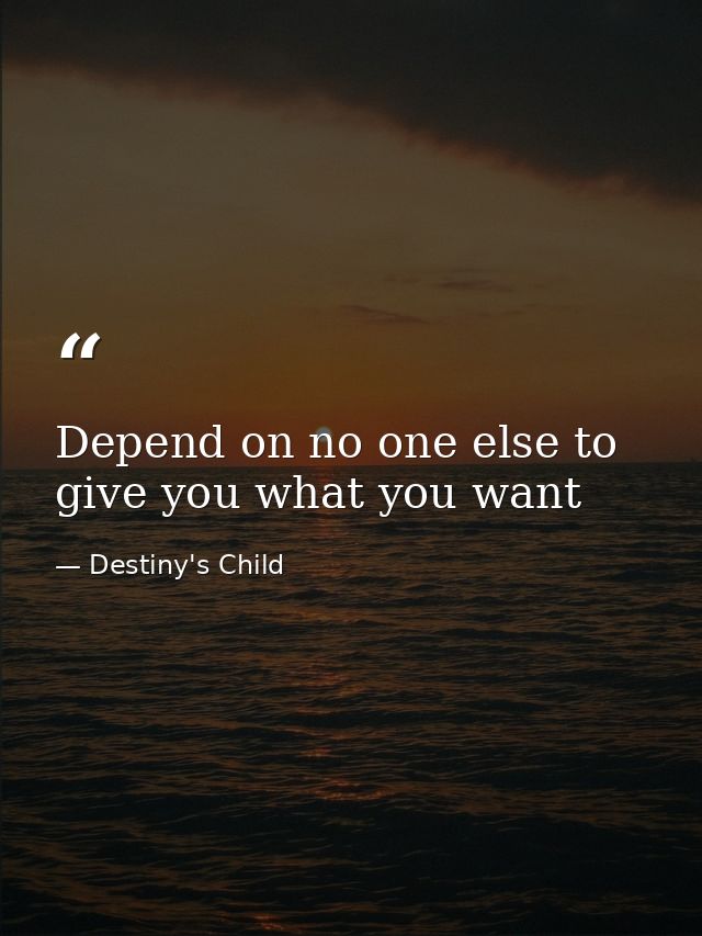 Depend on no one else to give you what you want — Destiny's Child