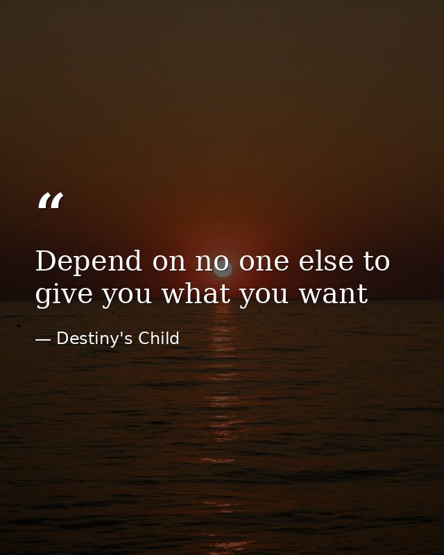 Depend on no one else to give you what you want — Destiny's Child