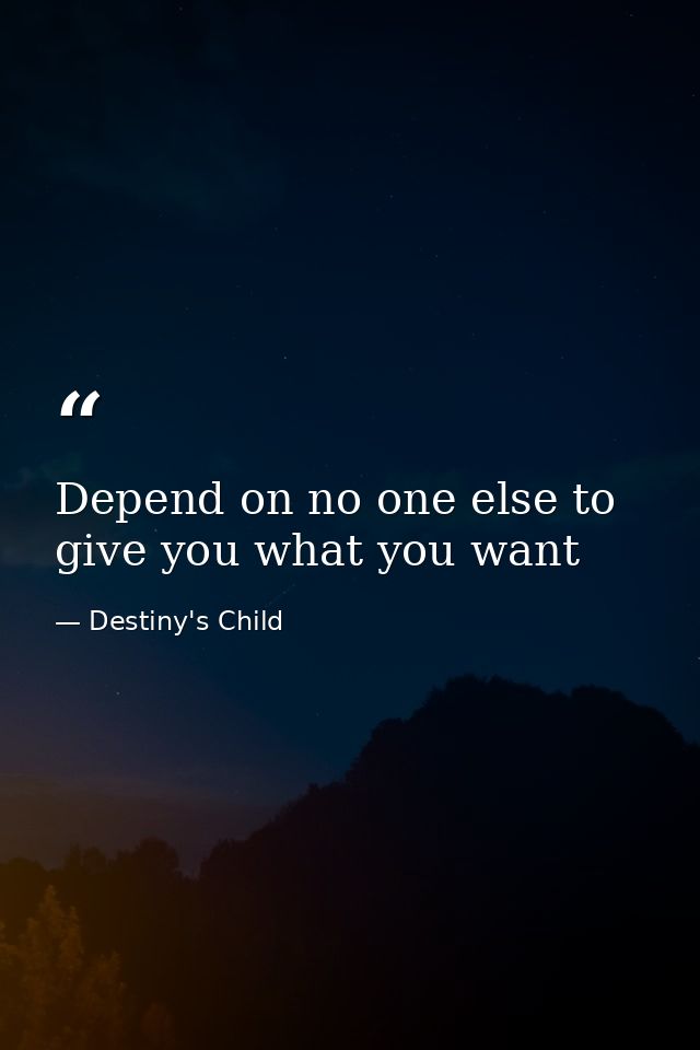 Depend on no one else to give you what you want — Destiny's Child