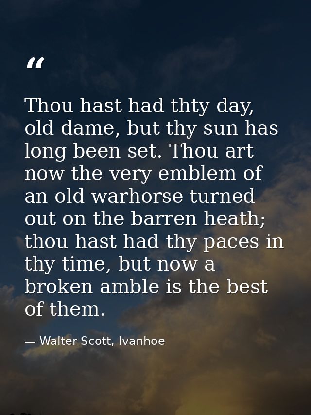 Thou hast had thty day, old dame, but thy sun has long been set. Thou art now the very emblem of an old warhorse turned  — Walter Scott, Ivanhoe