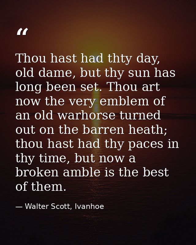 Thou hast had thty day, old dame, but thy sun has long been set. Thou art now the very emblem of an old warhorse turned  — Walter Scott, Ivanhoe