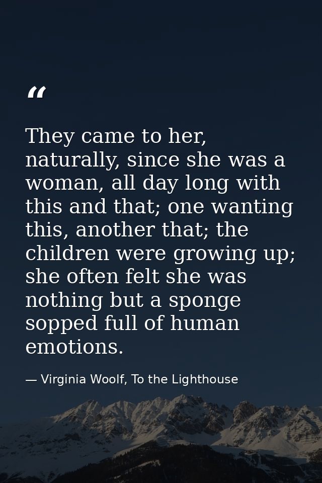 They came to her, naturally, since she was a woman, all day long with this and that; one wanting this, another that; the — Virginia Woolf, To the Lighthouse
