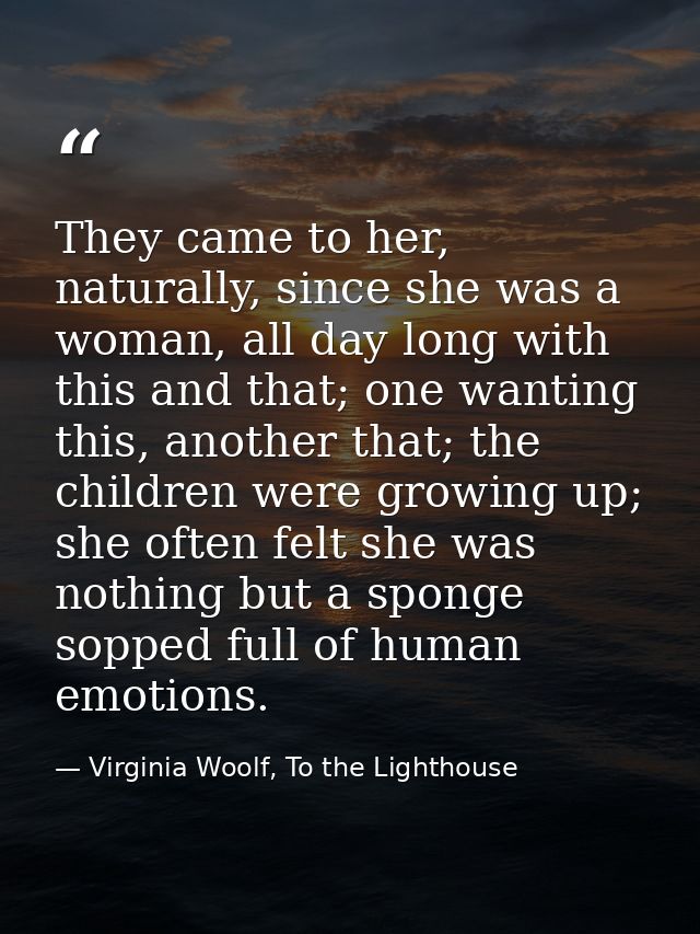 They came to her, naturally, since she was a woman, all day long with this and that; one wanting this, another that; the — Virginia Woolf, To the Lighthouse