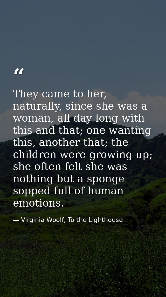 They came to her, naturally, since she was a woman, all day long with this and that; one wanting this, another that; the — Virginia Woolf, To the Lighthouse