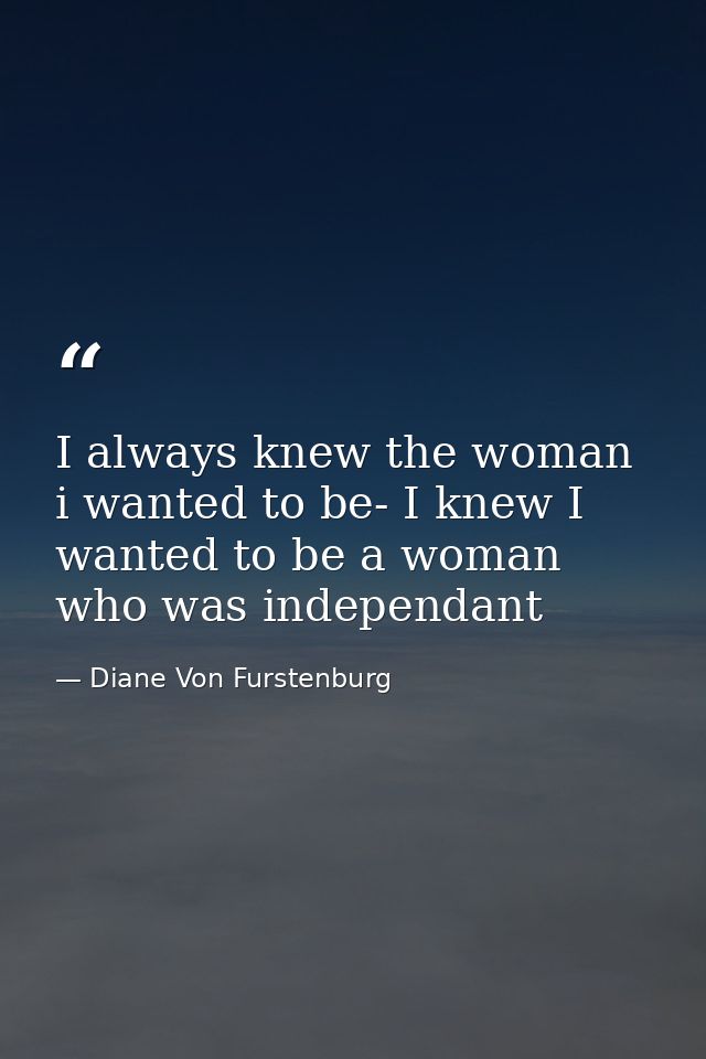 I always knew the woman i wanted to be- I knew I wanted to be a woman who was independant — Diane Von Furstenburg