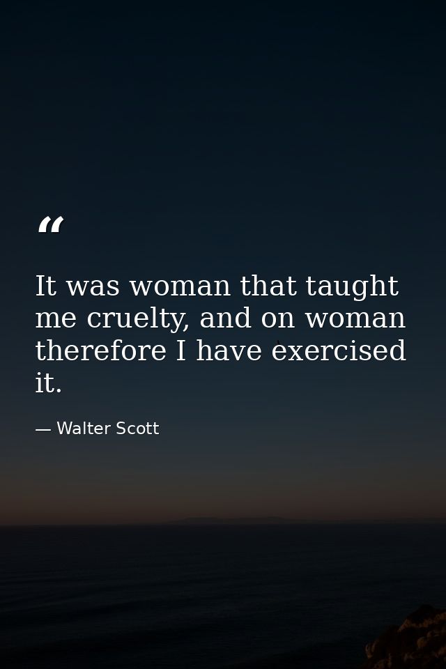 It was woman that taught me cruelty, and on woman therefore I have exercised it. — Walter Scott
