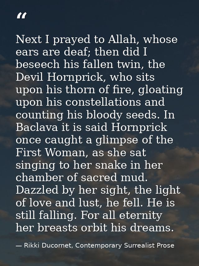 Next I prayed to Allah, whose ears are deaf; then did I beseech his fallen twin, the Devil Hornprick, who sits upon his  — Rikki Ducornet, Contemporary Surrealist Prose