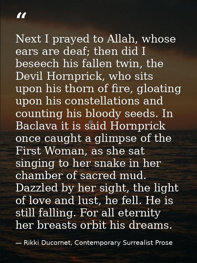 Next I prayed to Allah, whose ears are deaf; then did I beseech his fallen twin, the Devil Hornprick, who sits upon his  — Rikki Ducornet, Contemporary Surrealist Prose
