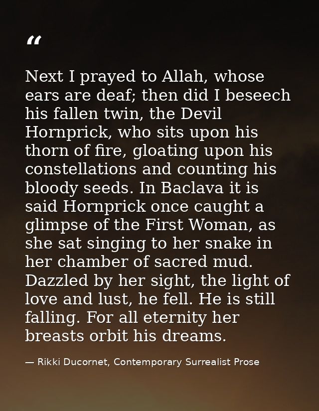 Next I prayed to Allah, whose ears are deaf; then did I beseech his fallen twin, the Devil Hornprick, who sits upon his  — Rikki Ducornet, Contemporary Surrealist Prose