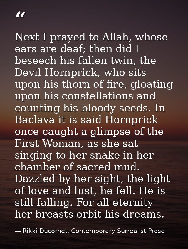 Next I prayed to Allah, whose ears are deaf; then did I beseech his fallen twin, the Devil Hornprick, who sits upon his  — Rikki Ducornet, Contemporary Surrealist Prose