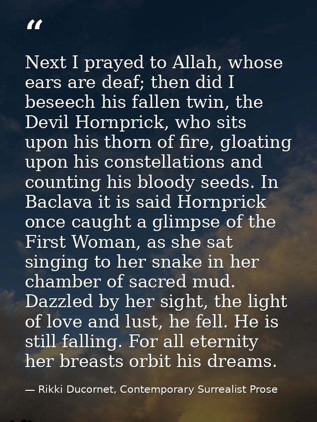 Next I prayed to Allah, whose ears are deaf; then did I beseech his fallen twin, the Devil Hornprick, who sits upon his  — Rikki Ducornet, Contemporary Surrealist Prose