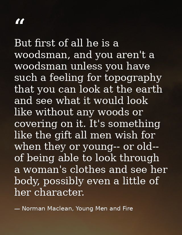 But first of all he is a woodsman, and you aren't a woodsman unless you have such a feeling for topography that you can  — Norman Maclean, Young Men and Fire