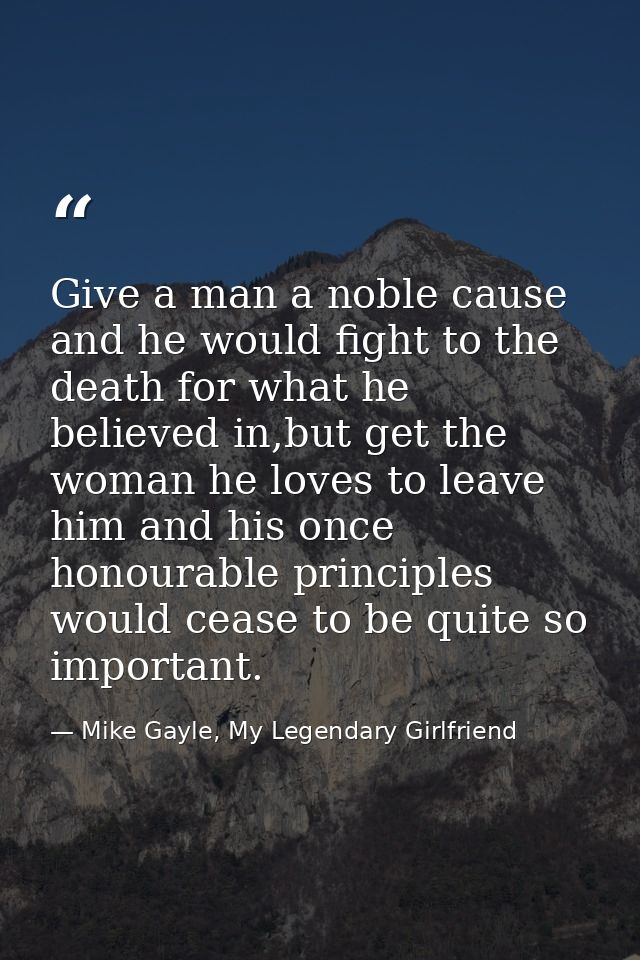 Give a man a noble cause and he would fight to the death for what he believed in,but get the woman he loves to leave him — Mike Gayle, My Legendary Girlfriend