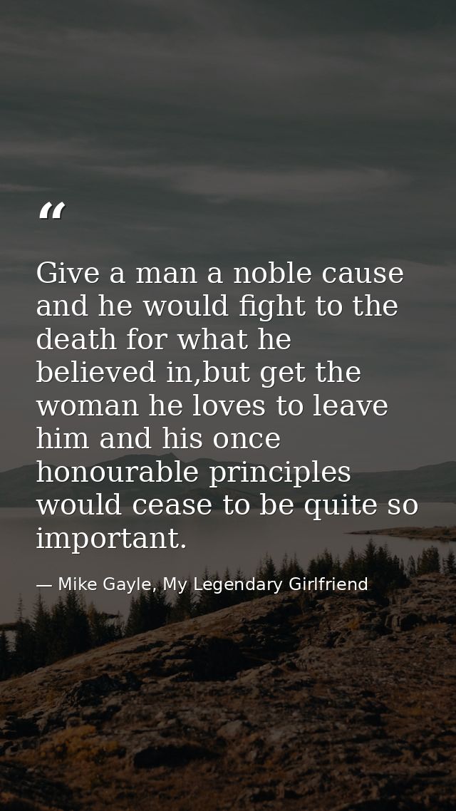 Give a man a noble cause and he would fight to the death for what he believed in,but get the woman he loves to leave him — Mike Gayle, My Legendary Girlfriend
