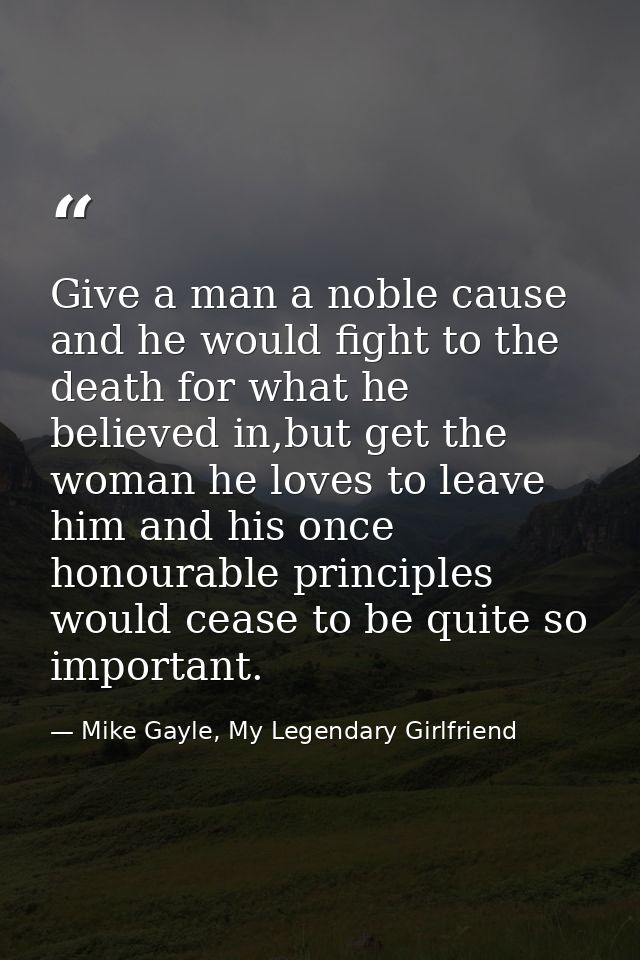 Give a man a noble cause and he would fight to the death for what he believed in,but get the woman he loves to leave him — Mike Gayle, My Legendary Girlfriend