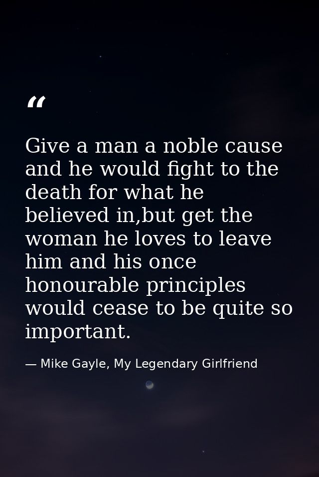Give a man a noble cause and he would fight to the death for what he believed in,but get the woman he loves to leave him — Mike Gayle, My Legendary Girlfriend