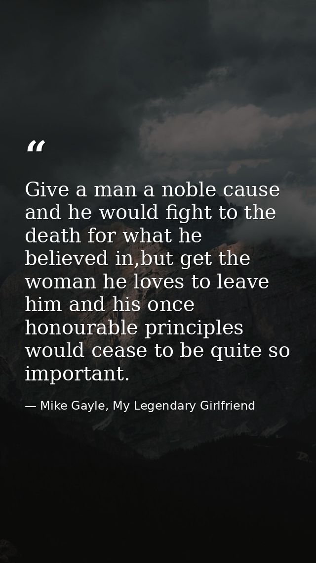 Give a man a noble cause and he would fight to the death for what he believed in,but get the woman he loves to leave him — Mike Gayle, My Legendary Girlfriend