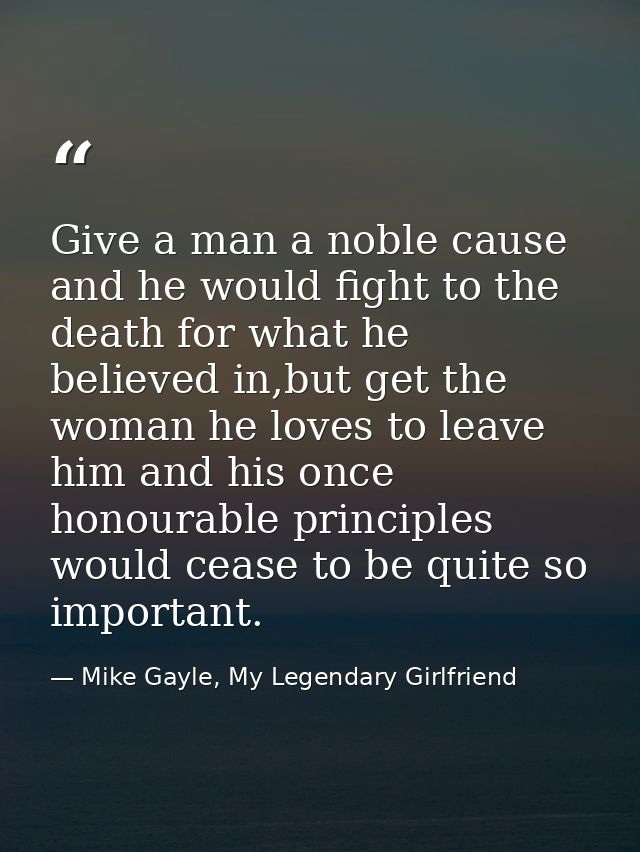 Give a man a noble cause and he would fight to the death for what he believed in,but get the woman he loves to leave him — Mike Gayle, My Legendary Girlfriend