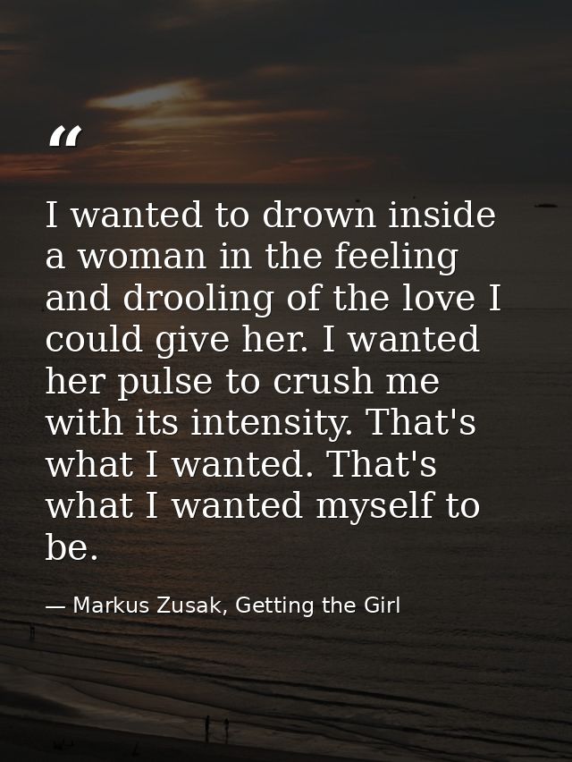 I wanted to drown inside a woman in the feeling and drooling of the love I could give her. I wanted her pulse to crush m — Markus Zusak, Getting the Girl