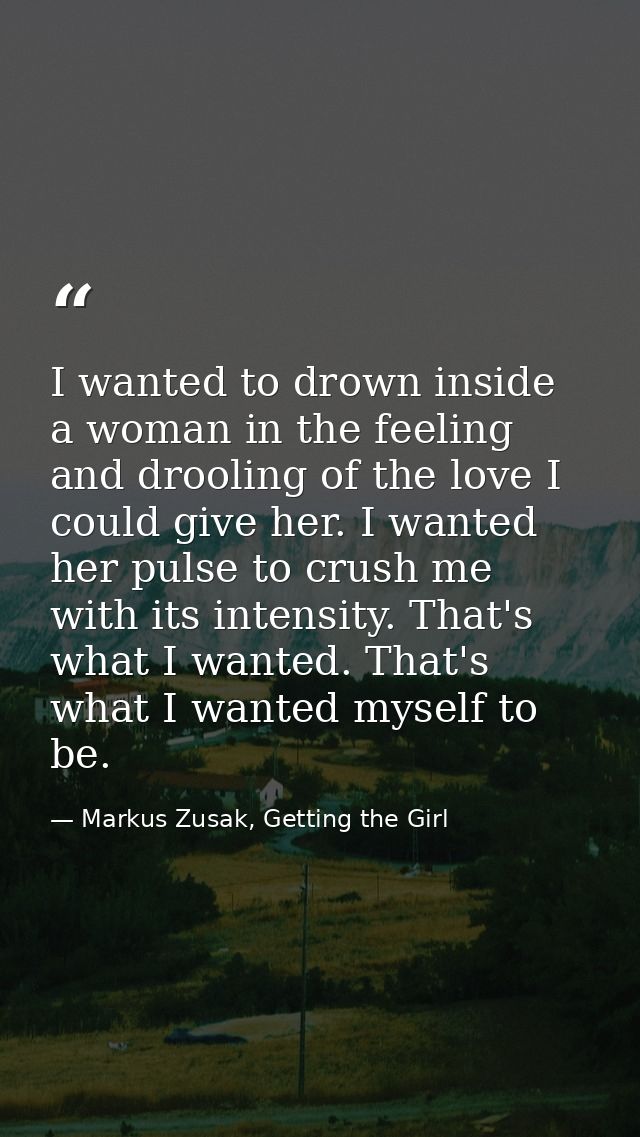 I wanted to drown inside a woman in the feeling and drooling of the love I could give her. I wanted her pulse to crush m — Markus Zusak, Getting the Girl