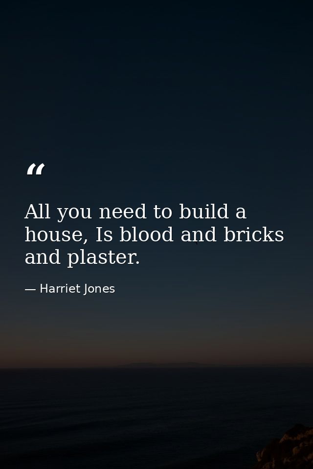All you need to build a house, Is blood and bricks and plaster. — Harriet Jones