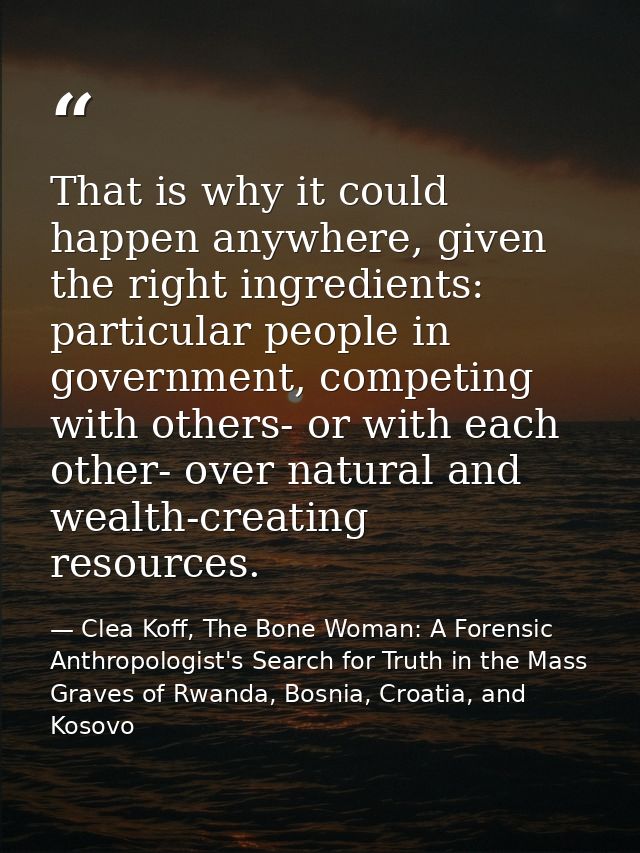 That is why it could happen anywhere, given the right ingredients: particular people in government, competing with other — Clea Koff, The Bone Woman: A Forensic Anthropologist's Search for Truth in the Mass Graves of Rwanda, Bosnia, Croatia, and Kosovo