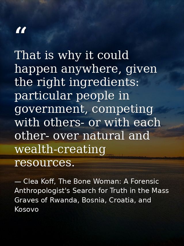 That is why it could happen anywhere, given the right ingredients: particular people in government, competing with other — Clea Koff, The Bone Woman: A Forensic Anthropologist's Search for Truth in the Mass Graves of Rwanda, Bosnia, Croatia, and Kosovo