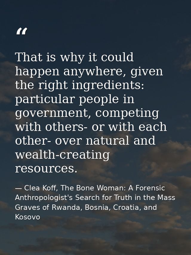 That is why it could happen anywhere, given the right ingredients: particular people in government, competing with other — Clea Koff, The Bone Woman: A Forensic Anthropologist's Search for Truth in the Mass Graves of Rwanda, Bosnia, Croatia, and Kosovo