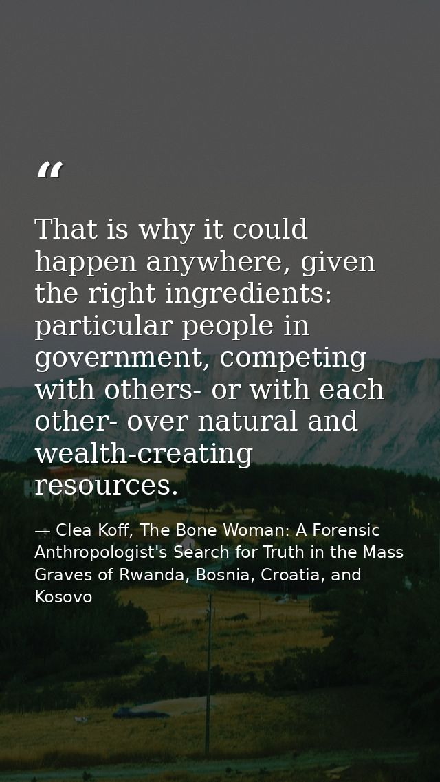 That is why it could happen anywhere, given the right ingredients: particular people in government, competing with other — Clea Koff, The Bone Woman: A Forensic Anthropologist's Search for Truth in the Mass Graves of Rwanda, Bosnia, Croatia, and Kosovo