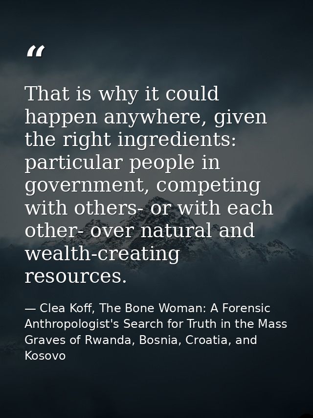 That is why it could happen anywhere, given the right ingredients: particular people in government, competing with other — Clea Koff, The Bone Woman: A Forensic Anthropologist's Search for Truth in the Mass Graves of Rwanda, Bosnia, Croatia, and Kosovo