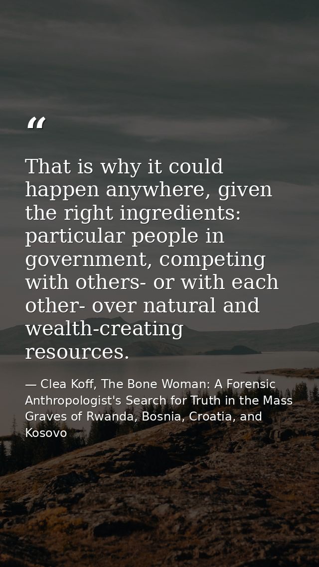 That is why it could happen anywhere, given the right ingredients: particular people in government, competing with other — Clea Koff, The Bone Woman: A Forensic Anthropologist's Search for Truth in the Mass Graves of Rwanda, Bosnia, Croatia, and Kosovo