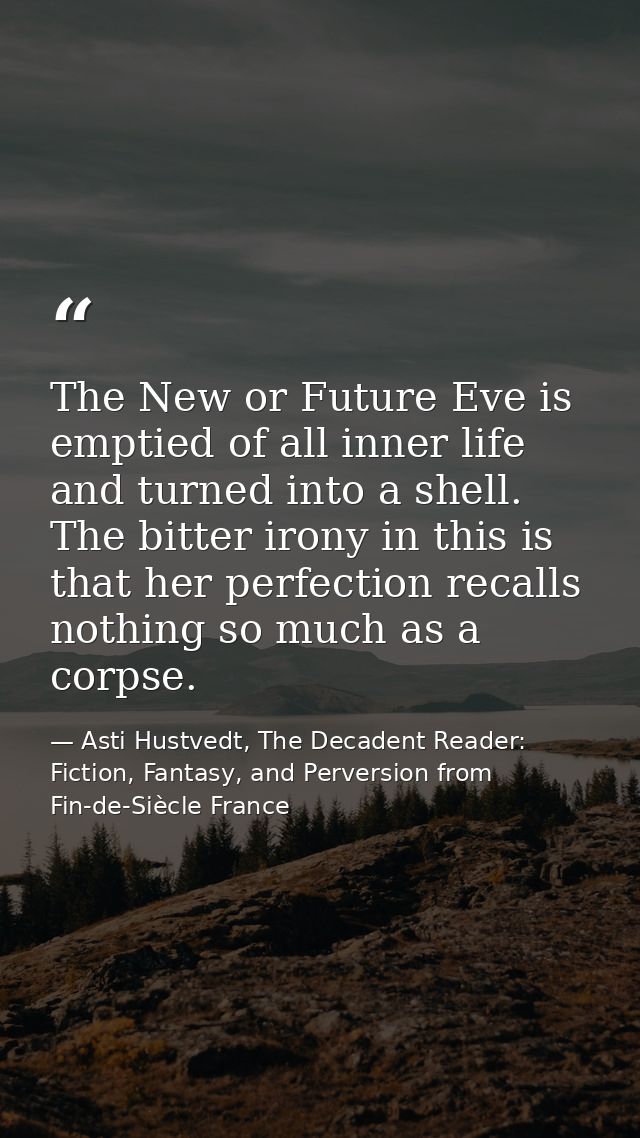 The New or Future Eve is emptied of all inner life and turned into a shell. The bitter irony in this is that her perfect — Asti Hustvedt, The Decadent Reader: Fiction, Fantasy, and Perversion from Fin-de-Siècle France