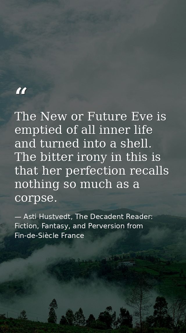 The New or Future Eve is emptied of all inner life and turned into a shell. The bitter irony in this is that her perfect — Asti Hustvedt, The Decadent Reader: Fiction, Fantasy, and Perversion from Fin-de-Siècle France