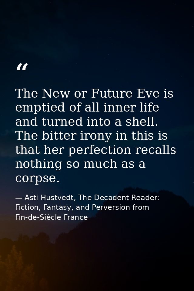 The New or Future Eve is emptied of all inner life and turned into a shell. The bitter irony in this is that her perfect — Asti Hustvedt, The Decadent Reader: Fiction, Fantasy, and Perversion from Fin-de-Siècle France