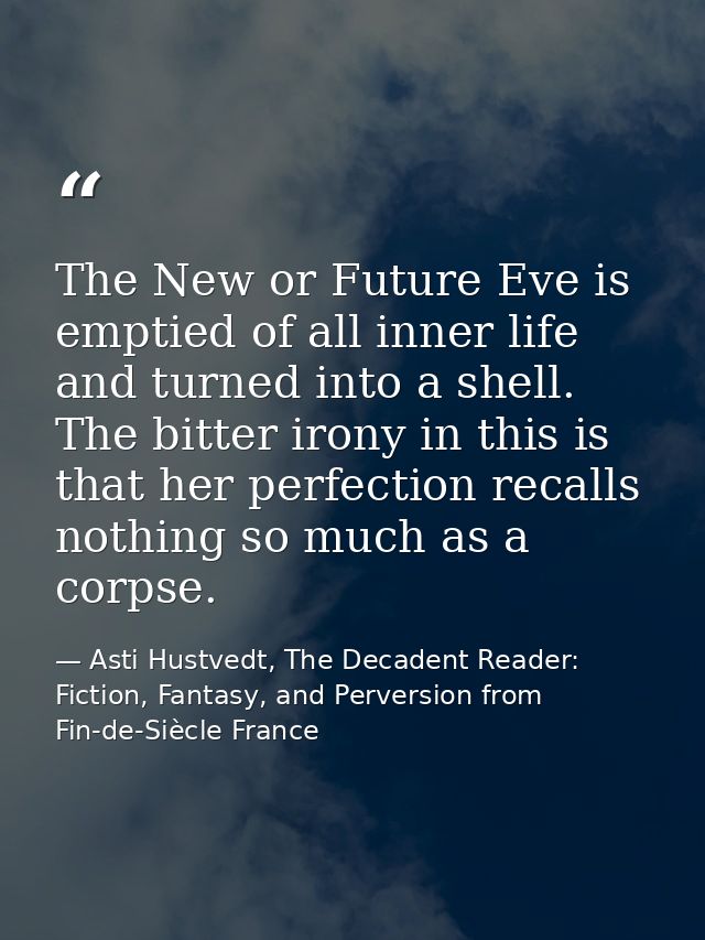 The New or Future Eve is emptied of all inner life and turned into a shell. The bitter irony in this is that her perfect — Asti Hustvedt, The Decadent Reader: Fiction, Fantasy, and Perversion from Fin-de-Siècle France