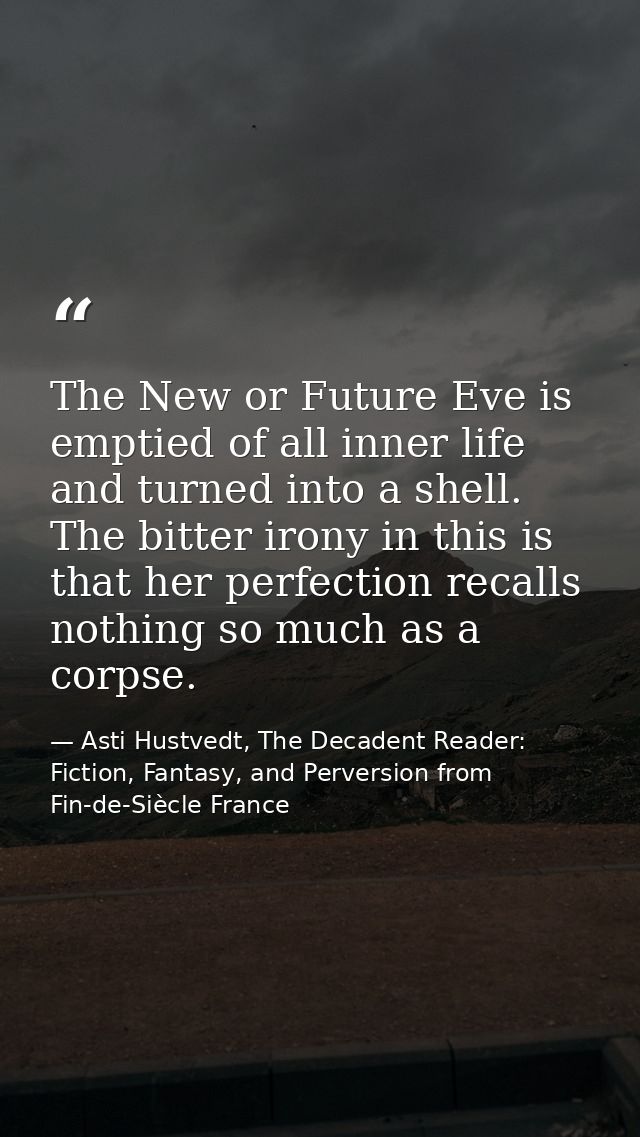 The New or Future Eve is emptied of all inner life and turned into a shell. The bitter irony in this is that her perfect — Asti Hustvedt, The Decadent Reader: Fiction, Fantasy, and Perversion from Fin-de-Siècle France