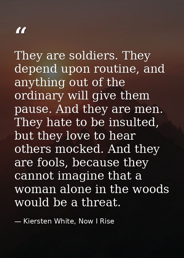 They are soldiers. They depend upon routine, and anything out of the ordinary will give them pause. And they are men. Th — Kiersten White, Now I Rise