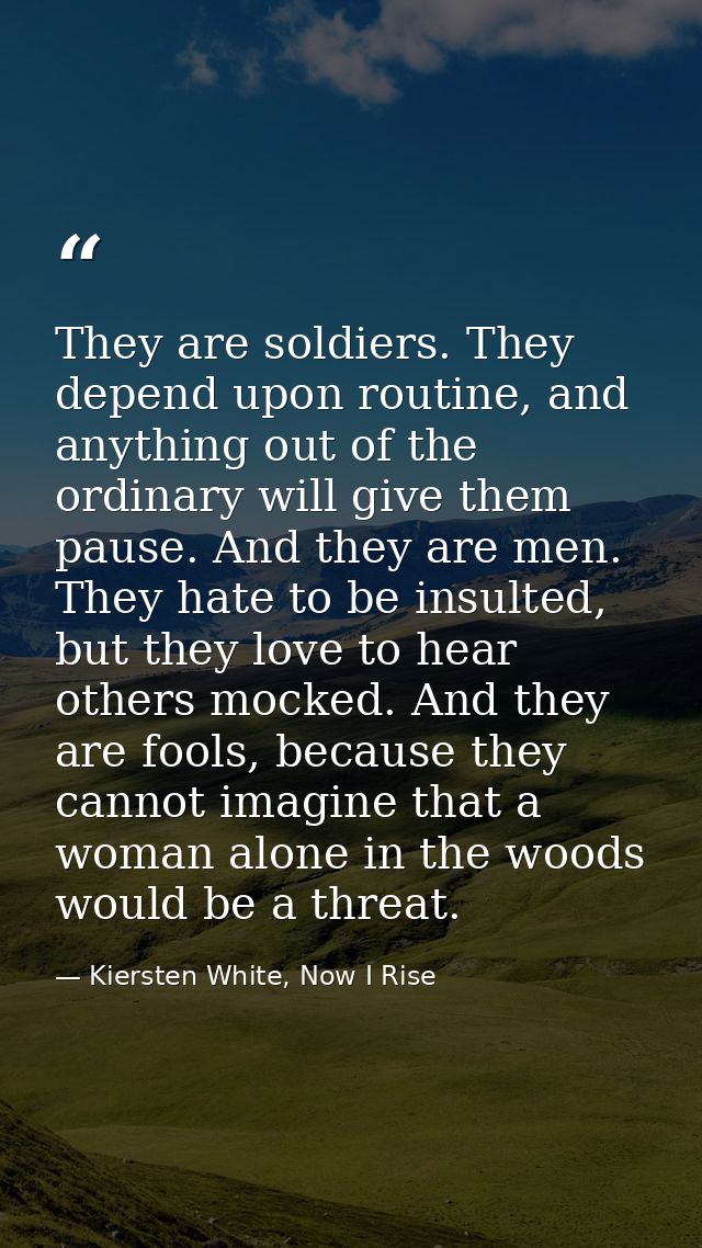 They are soldiers. They depend upon routine, and anything out of the ordinary will give them pause. And they are men. Th — Kiersten White, Now I Rise