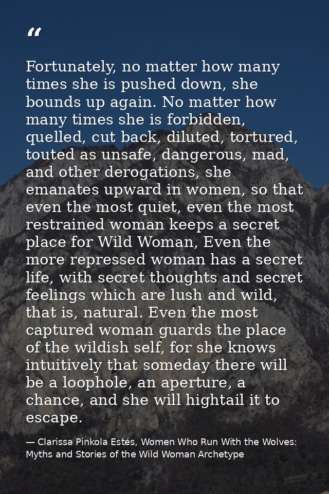 Fortunately, no matter how many times she is pushed down, she bounds up again. No matter how many times she is forbidden — Clarissa Pinkola Estés, Women Who Run With the Wolves: Myths and Stories of the Wild Woman Archetype