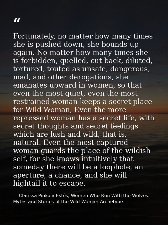 Fortunately, no matter how many times she is pushed down, she bounds up again. No matter how many times she is forbidden — Clarissa Pinkola Estés, Women Who Run With the Wolves: Myths and Stories of the Wild Woman Archetype
