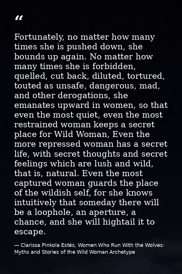 Fortunately, no matter how many times she is pushed down, she bounds up again. No matter how many times she is forbidden — Clarissa Pinkola Estés, Women Who Run With the Wolves: Myths and Stories of the Wild Woman Archetype