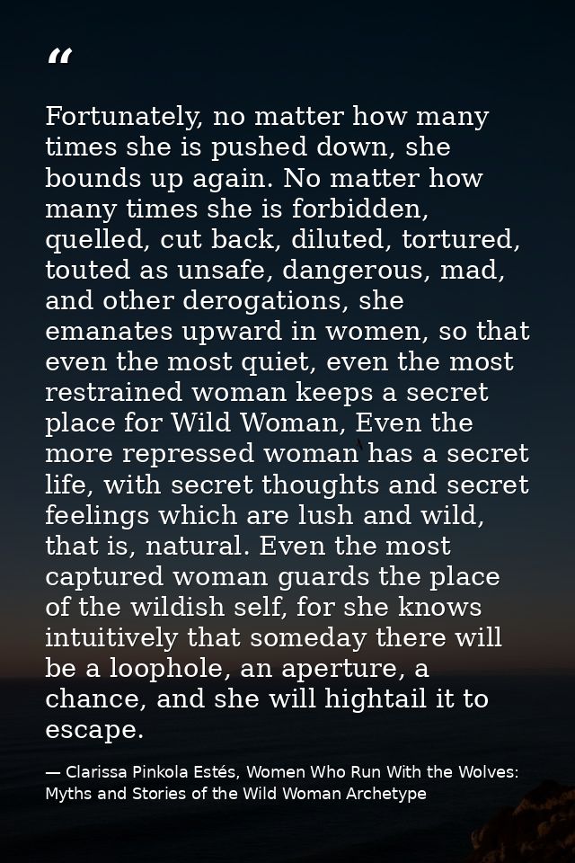 Fortunately, no matter how many times she is pushed down, she bounds up again. No matter how many times she is forbidden — Clarissa Pinkola Estés, Women Who Run With the Wolves: Myths and Stories of the Wild Woman Archetype