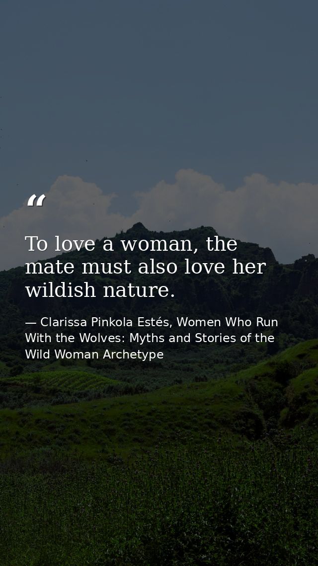 To love a woman, the mate must also love her wildish nature. — Clarissa Pinkola Estés, Women Who Run With the Wolves: Myths and Stories of the Wild Woman Archetype