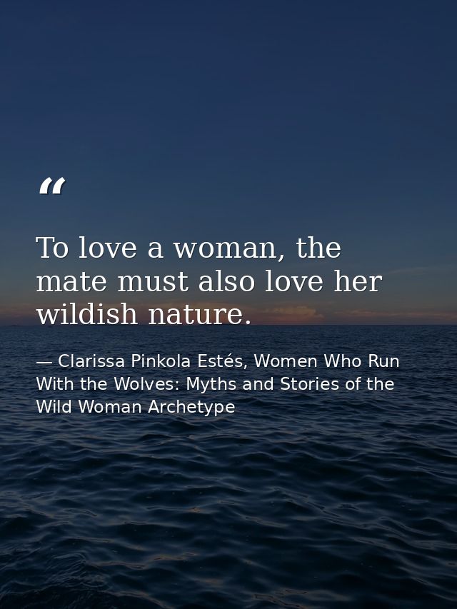 To love a woman, the mate must also love her wildish nature. — Clarissa Pinkola Estés, Women Who Run With the Wolves: Myths and Stories of the Wild Woman Archetype
