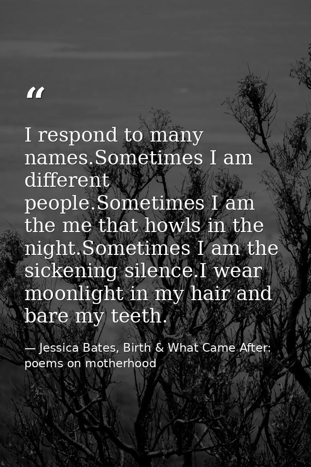 I respond to many names.Sometimes I am different people.Sometimes I am the me that howls in the night.Sometimes I am the — Jessica Bates, Birth & What Came After: poems on motherhood