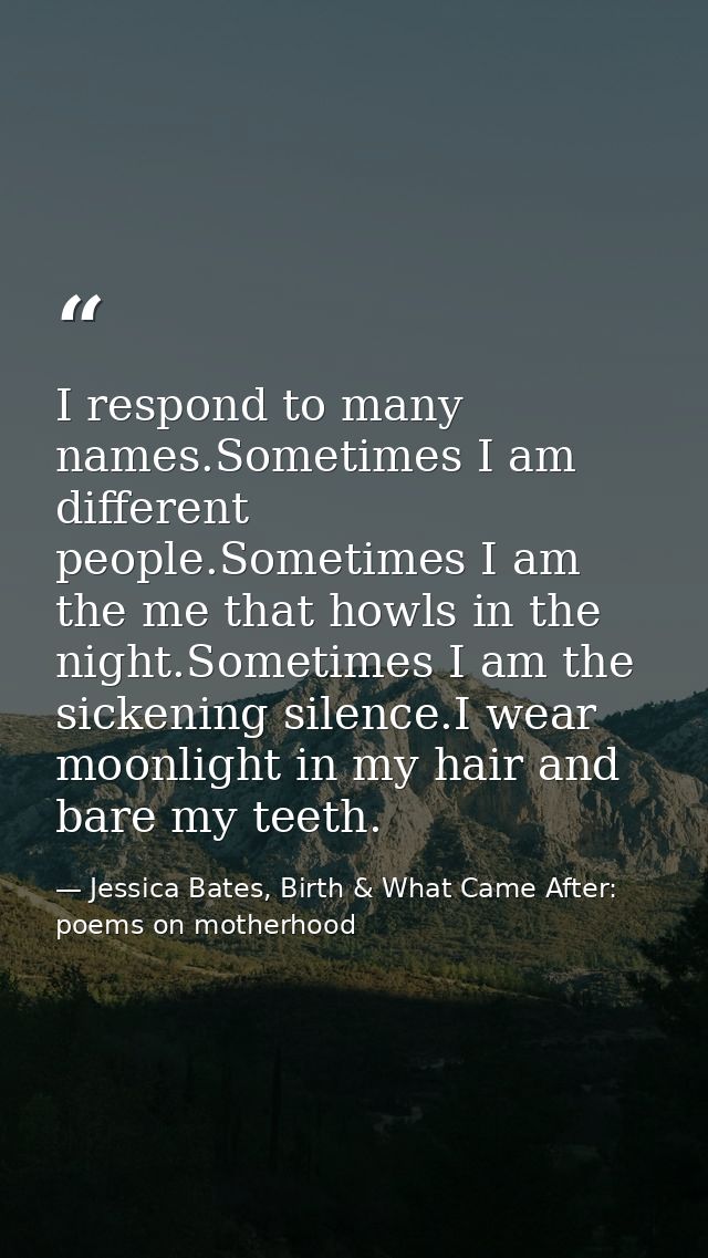I respond to many names.Sometimes I am different people.Sometimes I am the me that howls in the night.Sometimes I am the — Jessica Bates, Birth & What Came After: poems on motherhood