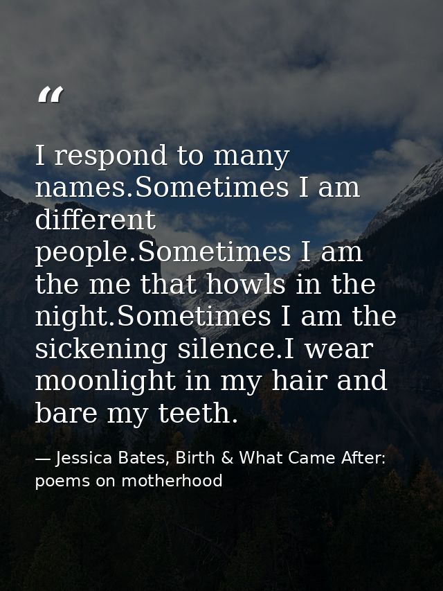 I respond to many names.Sometimes I am different people.Sometimes I am the me that howls in the night.Sometimes I am the — Jessica Bates, Birth & What Came After: poems on motherhood