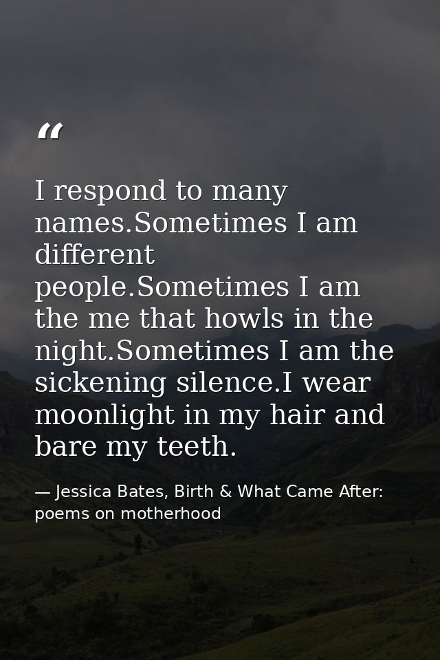 I respond to many names.Sometimes I am different people.Sometimes I am the me that howls in the night.Sometimes I am the — Jessica Bates, Birth & What Came After: poems on motherhood